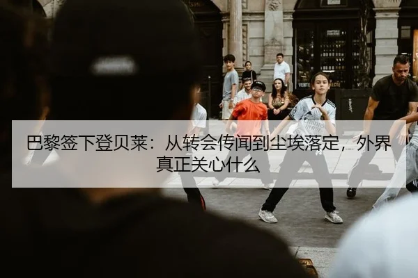 巴黎签下登贝莱：从转会传闻到尘埃落定，外界真正关心什么